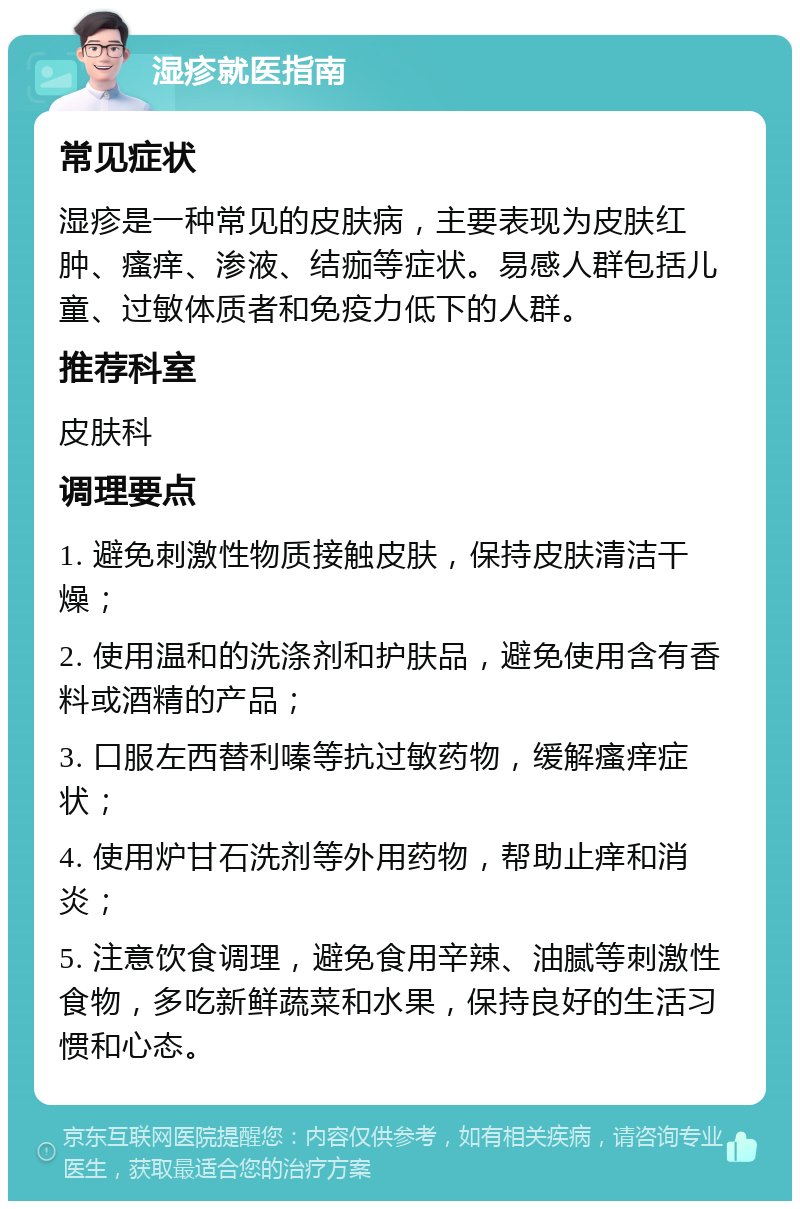 湿疹就医指南 常见症状 湿疹是一种常见的皮肤病，主要表现为皮肤红肿、瘙痒、渗液、结痂等症状。易感人群包括儿童、过敏体质者和免疫力低下的人群。 推荐科室 皮肤科 调理要点 1. 避免刺激性物质接触皮肤，保持皮肤清洁干燥； 2. 使用温和的洗涤剂和护肤品，避免使用含有香料或酒精的产品； 3. 口服左西替利嗪等抗过敏药物，缓解瘙痒症状； 4. 使用炉甘石洗剂等外用药物，帮助止痒和消炎； 5. 注意饮食调理，避免食用辛辣、油腻等刺激性食物，多吃新鲜蔬菜和水果，保持良好的生活习惯和心态。