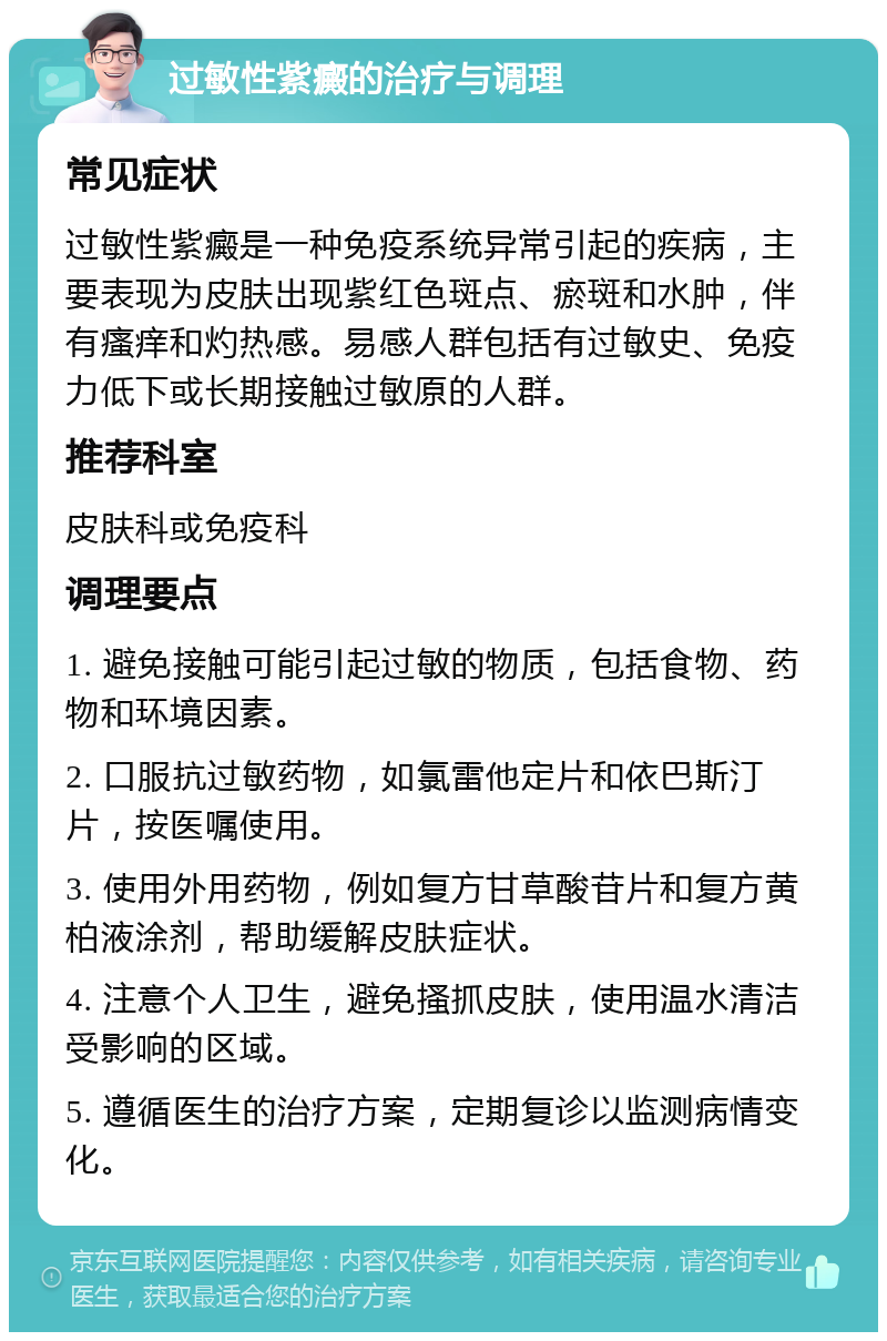 过敏性紫癜的治疗与调理 常见症状 过敏性紫癜是一种免疫系统异常引起的疾病，主要表现为皮肤出现紫红色斑点、瘀斑和水肿，伴有瘙痒和灼热感。易感人群包括有过敏史、免疫力低下或长期接触过敏原的人群。 推荐科室 皮肤科或免疫科 调理要点 1. 避免接触可能引起过敏的物质，包括食物、药物和环境因素。 2. 口服抗过敏药物，如氯雷他定片和依巴斯汀片，按医嘱使用。 3. 使用外用药物，例如复方甘草酸苷片和复方黄柏液涂剂，帮助缓解皮肤症状。 4. 注意个人卫生，避免搔抓皮肤，使用温水清洁受影响的区域。 5. 遵循医生的治疗方案，定期复诊以监测病情变化。