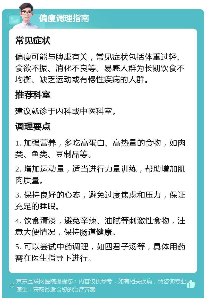 偏瘦调理指南 常见症状 偏瘦可能与脾虚有关，常见症状包括体重过轻、食欲不振、消化不良等。易感人群为长期饮食不均衡、缺乏运动或有慢性疾病的人群。 推荐科室 建议就诊于内科或中医科室。 调理要点 1. 加强营养，多吃高蛋白、高热量的食物，如肉类、鱼类、豆制品等。 2. 增加运动量，适当进行力量训练，帮助增加肌肉质量。 3. 保持良好的心态，避免过度焦虑和压力，保证充足的睡眠。 4. 饮食清淡，避免辛辣、油腻等刺激性食物，注意大便情况，保持肠道健康。 5. 可以尝试中药调理，如四君子汤等，具体用药需在医生指导下进行。