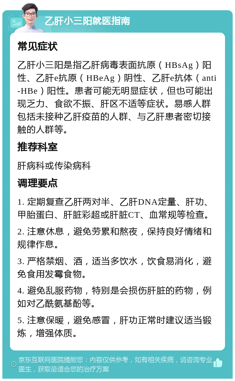 乙肝小三阳就医指南 常见症状 乙肝小三阳是指乙肝病毒表面抗原（HBsAg）阳性、乙肝e抗原（HBeAg）阴性、乙肝e抗体（anti-HBe）阳性。患者可能无明显症状，但也可能出现乏力、食欲不振、肝区不适等症状。易感人群包括未接种乙肝疫苗的人群、与乙肝患者密切接触的人群等。 推荐科室 肝病科或传染病科 调理要点 1. 定期复查乙肝两对半、乙肝DNA定量、肝功、甲胎蛋白、肝脏彩超或肝脏CT、血常规等检查。 2. 注意休息，避免劳累和熬夜，保持良好情绪和规律作息。 3. 严格禁烟、酒，适当多饮水，饮食易消化，避免食用发霉食物。 4. 避免乱服药物，特别是会损伤肝脏的药物，例如对乙酰氨基酚等。 5. 注意保暖，避免感冒，肝功正常时建议适当锻炼，增强体质。