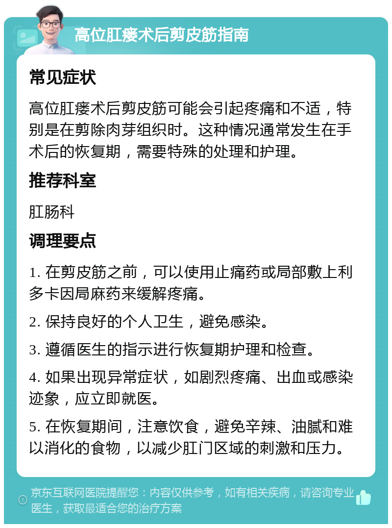 高位肛瘘术后剪皮筋指南 常见症状 高位肛瘘术后剪皮筋可能会引起疼痛和不适，特别是在剪除肉芽组织时。这种情况通常发生在手术后的恢复期，需要特殊的处理和护理。 推荐科室 肛肠科 调理要点 1. 在剪皮筋之前，可以使用止痛药或局部敷上利多卡因局麻药来缓解疼痛。 2. 保持良好的个人卫生，避免感染。 3. 遵循医生的指示进行恢复期护理和检查。 4. 如果出现异常症状，如剧烈疼痛、出血或感染迹象，应立即就医。 5. 在恢复期间，注意饮食，避免辛辣、油腻和难以消化的食物，以减少肛门区域的刺激和压力。