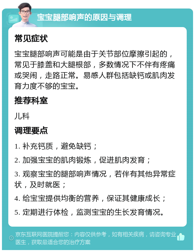 宝宝腿部响声的原因与调理 常见症状 宝宝腿部响声可能是由于关节部位摩擦引起的，常见于膝盖和大腿根部，多数情况下不伴有疼痛或哭闹，走路正常。易感人群包括缺钙或肌肉发育力度不够的宝宝。 推荐科室 儿科 调理要点 1. 补充钙质，避免缺钙； 2. 加强宝宝的肌肉锻炼，促进肌肉发育； 3. 观察宝宝的腿部响声情况，若伴有其他异常症状，及时就医； 4. 给宝宝提供均衡的营养，保证其健康成长； 5. 定期进行体检，监测宝宝的生长发育情况。