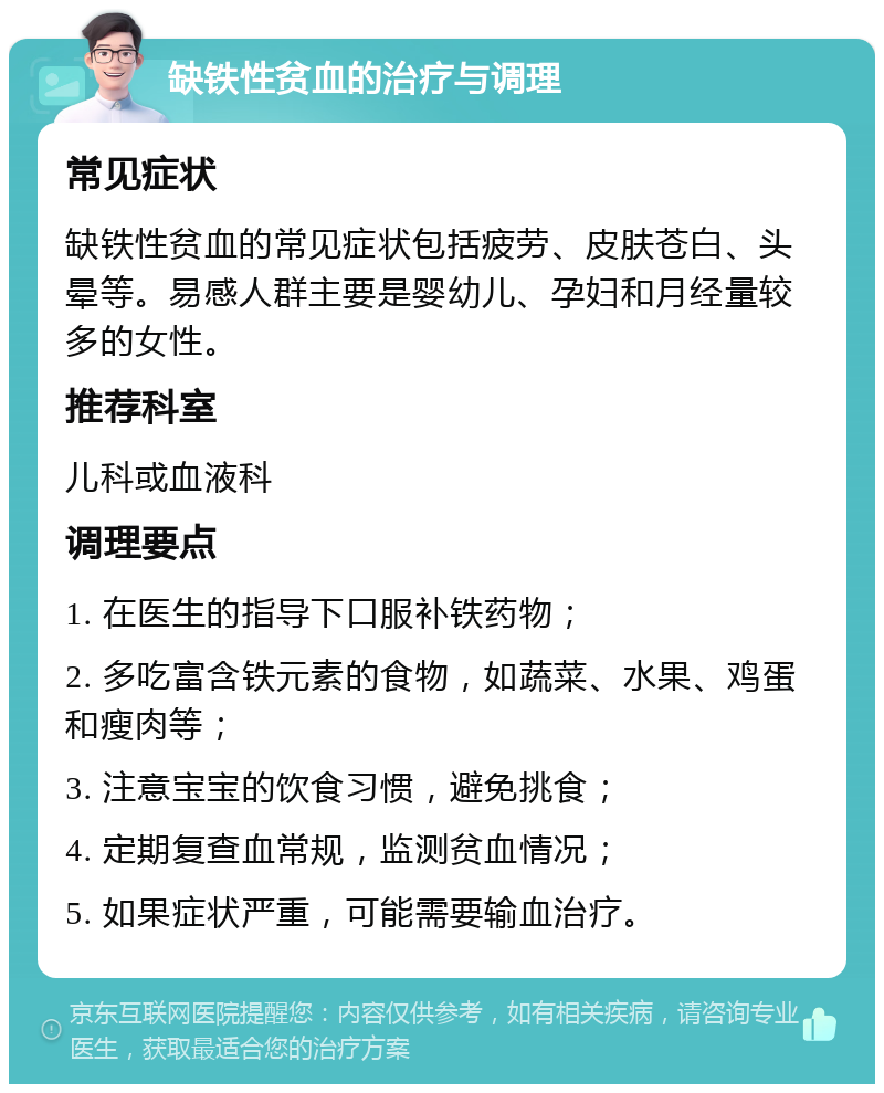 缺铁性贫血的治疗与调理 常见症状 缺铁性贫血的常见症状包括疲劳、皮肤苍白、头晕等。易感人群主要是婴幼儿、孕妇和月经量较多的女性。 推荐科室 儿科或血液科 调理要点 1. 在医生的指导下口服补铁药物； 2. 多吃富含铁元素的食物，如蔬菜、水果、鸡蛋和瘦肉等； 3. 注意宝宝的饮食习惯，避免挑食； 4. 定期复查血常规，监测贫血情况； 5. 如果症状严重，可能需要输血治疗。