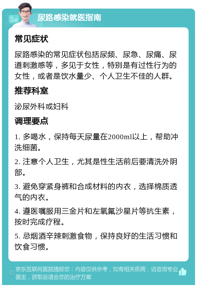 尿路感染就医指南 常见症状 尿路感染的常见症状包括尿频、尿急、尿痛、尿道刺激感等，多见于女性，特别是有过性行为的女性，或者是饮水量少、个人卫生不佳的人群。 推荐科室 泌尿外科或妇科 调理要点 1. 多喝水，保持每天尿量在2000ml以上，帮助冲洗细菌。 2. 注意个人卫生，尤其是性生活前后要清洗外阴部。 3. 避免穿紧身裤和合成材料的内衣，选择棉质透气的内衣。 4. 遵医嘱服用三金片和左氧氟沙星片等抗生素，按时完成疗程。 5. 忌烟酒辛辣刺激食物，保持良好的生活习惯和饮食习惯。