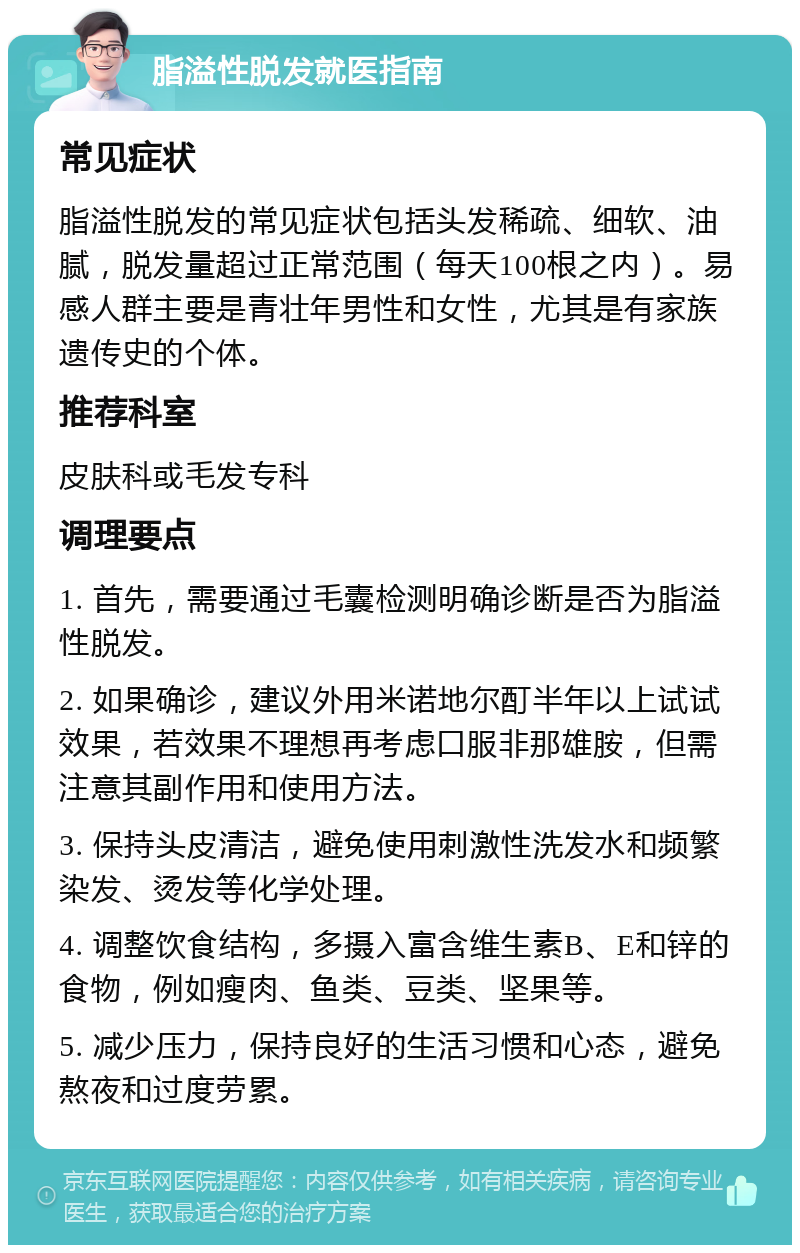 脂溢性脱发就医指南 常见症状 脂溢性脱发的常见症状包括头发稀疏、细软、油腻，脱发量超过正常范围（每天100根之内）。易感人群主要是青壮年男性和女性，尤其是有家族遗传史的个体。 推荐科室 皮肤科或毛发专科 调理要点 1. 首先，需要通过毛囊检测明确诊断是否为脂溢性脱发。 2. 如果确诊，建议外用米诺地尔酊半年以上试试效果，若效果不理想再考虑口服非那雄胺，但需注意其副作用和使用方法。 3. 保持头皮清洁，避免使用刺激性洗发水和频繁染发、烫发等化学处理。 4. 调整饮食结构，多摄入富含维生素B、E和锌的食物，例如瘦肉、鱼类、豆类、坚果等。 5. 减少压力，保持良好的生活习惯和心态，避免熬夜和过度劳累。