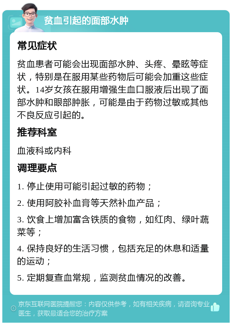 贫血引起的面部水肿 常见症状 贫血患者可能会出现面部水肿、头疼、晕眩等症状，特别是在服用某些药物后可能会加重这些症状。14岁女孩在服用增强生血口服液后出现了面部水肿和眼部肿胀，可能是由于药物过敏或其他不良反应引起的。 推荐科室 血液科或内科 调理要点 1. 停止使用可能引起过敏的药物； 2. 使用阿胶补血膏等天然补血产品； 3. 饮食上增加富含铁质的食物，如红肉、绿叶蔬菜等； 4. 保持良好的生活习惯，包括充足的休息和适量的运动； 5. 定期复查血常规，监测贫血情况的改善。