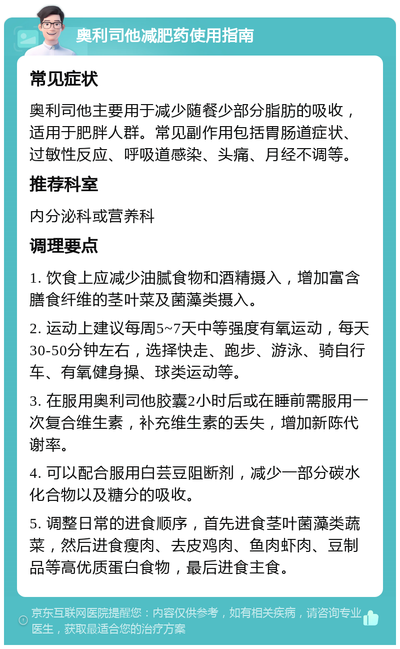 奥利司他减肥药使用指南 常见症状 奥利司他主要用于减少随餐少部分脂肪的吸收，适用于肥胖人群。常见副作用包括胃肠道症状、过敏性反应、呼吸道感染、头痛、月经不调等。 推荐科室 内分泌科或营养科 调理要点 1. 饮食上应减少油腻食物和酒精摄入，增加富含膳食纤维的茎叶菜及菌藻类摄入。 2. 运动上建议每周5~7天中等强度有氧运动，每天30-50分钟左右，选择快走、跑步、游泳、骑自行车、有氧健身操、球类运动等。 3. 在服用奥利司他胶囊2小时后或在睡前需服用一次复合维生素，补充维生素的丢失，增加新陈代谢率。 4. 可以配合服用白芸豆阻断剂，减少一部分碳水化合物以及糖分的吸收。 5. 调整日常的进食顺序，首先进食茎叶菌藻类蔬菜，然后进食瘦肉、去皮鸡肉、鱼肉虾肉、豆制品等高优质蛋白食物，最后进食主食。