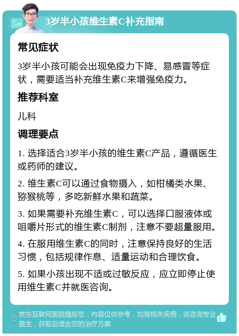 3岁半小孩维生素C补充指南 常见症状 3岁半小孩可能会出现免疫力下降、易感冒等症状，需要适当补充维生素C来增强免疫力。 推荐科室 儿科 调理要点 1. 选择适合3岁半小孩的维生素C产品，遵循医生或药师的建议。 2. 维生素C可以通过食物摄入，如柑橘类水果、猕猴桃等，多吃新鲜水果和蔬菜。 3. 如果需要补充维生素C，可以选择口服液体或咀嚼片形式的维生素C制剂，注意不要超量服用。 4. 在服用维生素C的同时，注意保持良好的生活习惯，包括规律作息、适量运动和合理饮食。 5. 如果小孩出现不适或过敏反应，应立即停止使用维生素C并就医咨询。