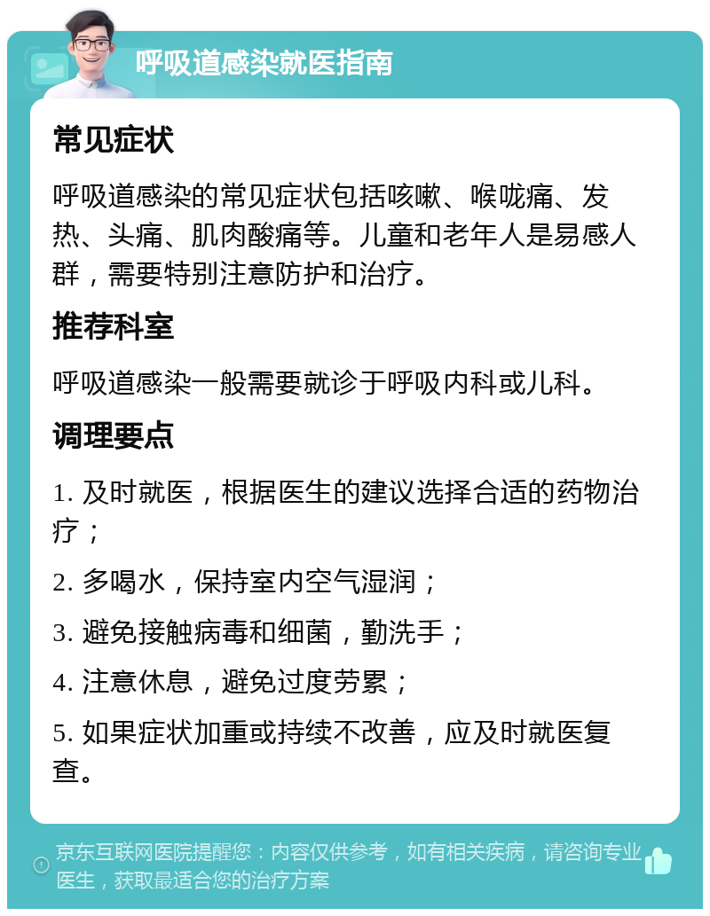 呼吸道感染就医指南 常见症状 呼吸道感染的常见症状包括咳嗽、喉咙痛、发热、头痛、肌肉酸痛等。儿童和老年人是易感人群，需要特别注意防护和治疗。 推荐科室 呼吸道感染一般需要就诊于呼吸内科或儿科。 调理要点 1. 及时就医，根据医生的建议选择合适的药物治疗； 2. 多喝水，保持室内空气湿润； 3. 避免接触病毒和细菌，勤洗手； 4. 注意休息，避免过度劳累； 5. 如果症状加重或持续不改善，应及时就医复查。