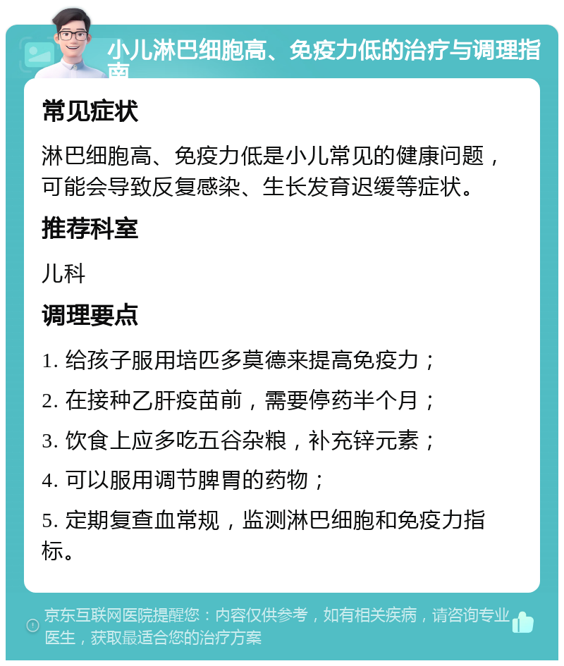 小儿淋巴细胞高、免疫力低的治疗与调理指南 常见症状 淋巴细胞高、免疫力低是小儿常见的健康问题，可能会导致反复感染、生长发育迟缓等症状。 推荐科室 儿科 调理要点 1. 给孩子服用培匹多莫德来提高免疫力； 2. 在接种乙肝疫苗前，需要停药半个月； 3. 饮食上应多吃五谷杂粮，补充锌元素； 4. 可以服用调节脾胃的药物； 5. 定期复查血常规，监测淋巴细胞和免疫力指标。