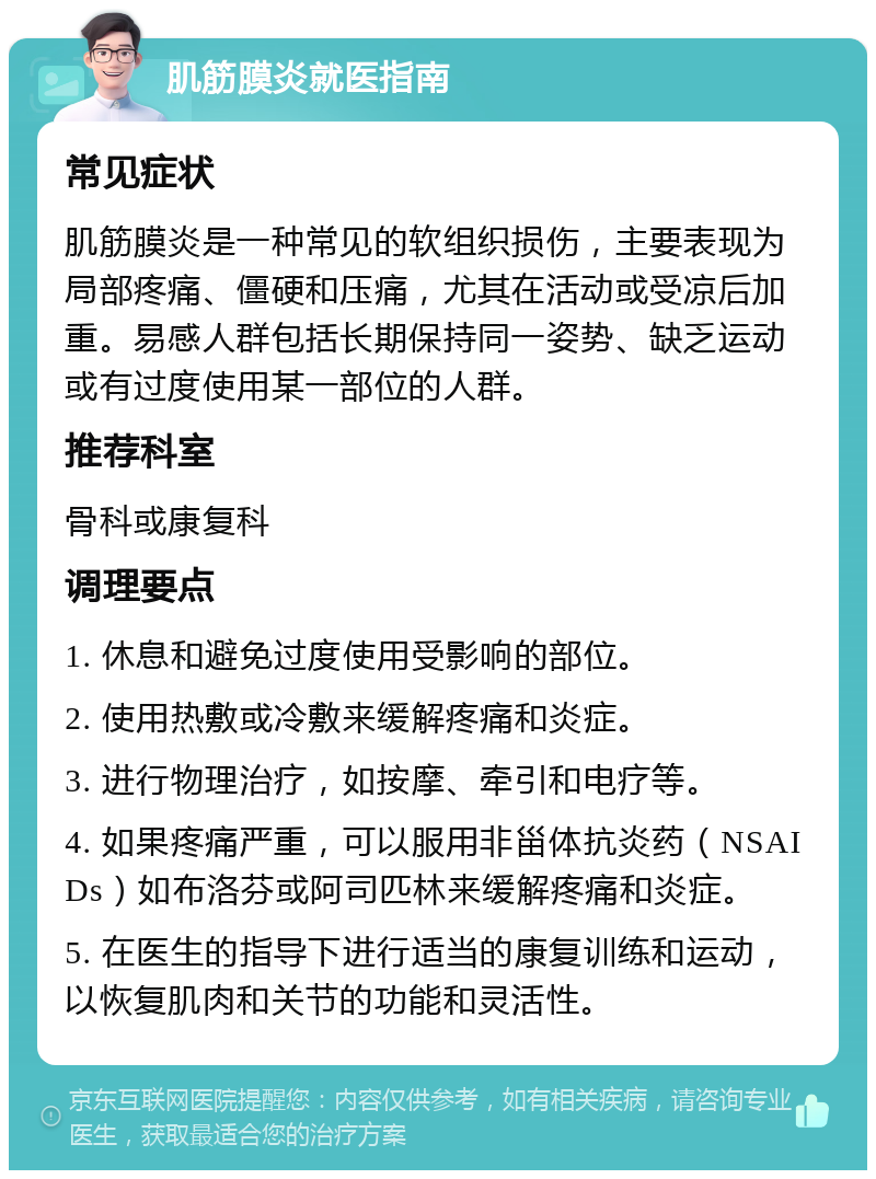 肌筋膜炎就医指南 常见症状 肌筋膜炎是一种常见的软组织损伤，主要表现为局部疼痛、僵硬和压痛，尤其在活动或受凉后加重。易感人群包括长期保持同一姿势、缺乏运动或有过度使用某一部位的人群。 推荐科室 骨科或康复科 调理要点 1. 休息和避免过度使用受影响的部位。 2. 使用热敷或冷敷来缓解疼痛和炎症。 3. 进行物理治疗，如按摩、牵引和电疗等。 4. 如果疼痛严重，可以服用非甾体抗炎药（NSAIDs）如布洛芬或阿司匹林来缓解疼痛和炎症。 5. 在医生的指导下进行适当的康复训练和运动，以恢复肌肉和关节的功能和灵活性。