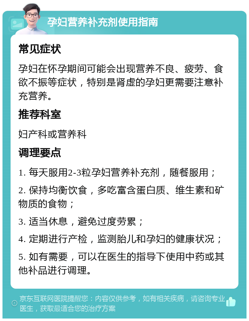 孕妇营养补充剂使用指南 常见症状 孕妇在怀孕期间可能会出现营养不良、疲劳、食欲不振等症状，特别是肾虚的孕妇更需要注意补充营养。 推荐科室 妇产科或营养科 调理要点 1. 每天服用2-3粒孕妇营养补充剂，随餐服用； 2. 保持均衡饮食，多吃富含蛋白质、维生素和矿物质的食物； 3. 适当休息，避免过度劳累； 4. 定期进行产检，监测胎儿和孕妇的健康状况； 5. 如有需要，可以在医生的指导下使用中药或其他补品进行调理。