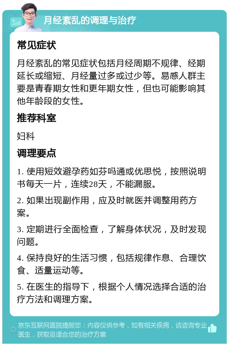 月经紊乱的调理与治疗 常见症状 月经紊乱的常见症状包括月经周期不规律、经期延长或缩短、月经量过多或过少等。易感人群主要是青春期女性和更年期女性，但也可能影响其他年龄段的女性。 推荐科室 妇科 调理要点 1. 使用短效避孕药如芬吗通或优思悦，按照说明书每天一片，连续28天，不能漏服。 2. 如果出现副作用，应及时就医并调整用药方案。 3. 定期进行全面检查，了解身体状况，及时发现问题。 4. 保持良好的生活习惯，包括规律作息、合理饮食、适量运动等。 5. 在医生的指导下，根据个人情况选择合适的治疗方法和调理方案。