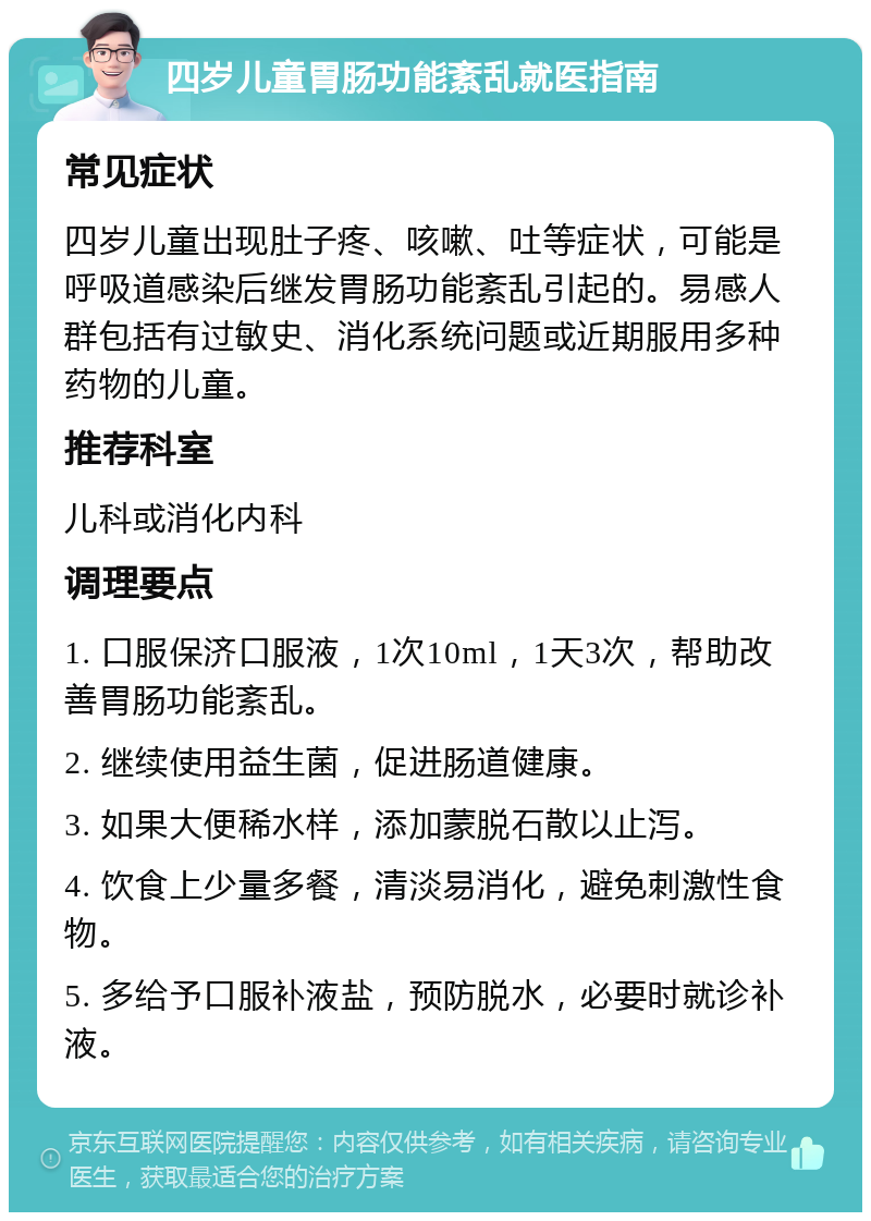 四岁儿童胃肠功能紊乱就医指南 常见症状 四岁儿童出现肚子疼、咳嗽、吐等症状，可能是呼吸道感染后继发胃肠功能紊乱引起的。易感人群包括有过敏史、消化系统问题或近期服用多种药物的儿童。 推荐科室 儿科或消化内科 调理要点 1. 口服保济口服液，1次10ml，1天3次，帮助改善胃肠功能紊乱。 2. 继续使用益生菌，促进肠道健康。 3. 如果大便稀水样，添加蒙脱石散以止泻。 4. 饮食上少量多餐，清淡易消化，避免刺激性食物。 5. 多给予口服补液盐，预防脱水，必要时就诊补液。