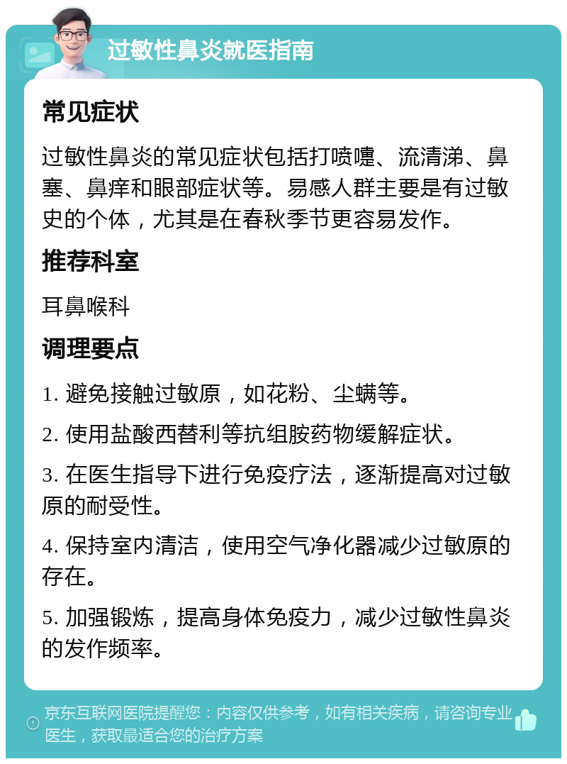 过敏性鼻炎就医指南 常见症状 过敏性鼻炎的常见症状包括打喷嚏、流清涕、鼻塞、鼻痒和眼部症状等。易感人群主要是有过敏史的个体，尤其是在春秋季节更容易发作。 推荐科室 耳鼻喉科 调理要点 1. 避免接触过敏原，如花粉、尘螨等。 2. 使用盐酸西替利等抗组胺药物缓解症状。 3. 在医生指导下进行免疫疗法，逐渐提高对过敏原的耐受性。 4. 保持室内清洁，使用空气净化器减少过敏原的存在。 5. 加强锻炼，提高身体免疫力，减少过敏性鼻炎的发作频率。