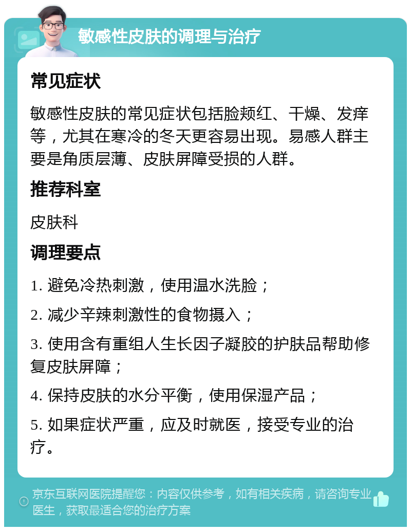 敏感性皮肤的调理与治疗 常见症状 敏感性皮肤的常见症状包括脸颊红、干燥、发痒等，尤其在寒冷的冬天更容易出现。易感人群主要是角质层薄、皮肤屏障受损的人群。 推荐科室 皮肤科 调理要点 1. 避免冷热刺激，使用温水洗脸； 2. 减少辛辣刺激性的食物摄入； 3. 使用含有重组人生长因子凝胶的护肤品帮助修复皮肤屏障； 4. 保持皮肤的水分平衡，使用保湿产品； 5. 如果症状严重，应及时就医，接受专业的治疗。