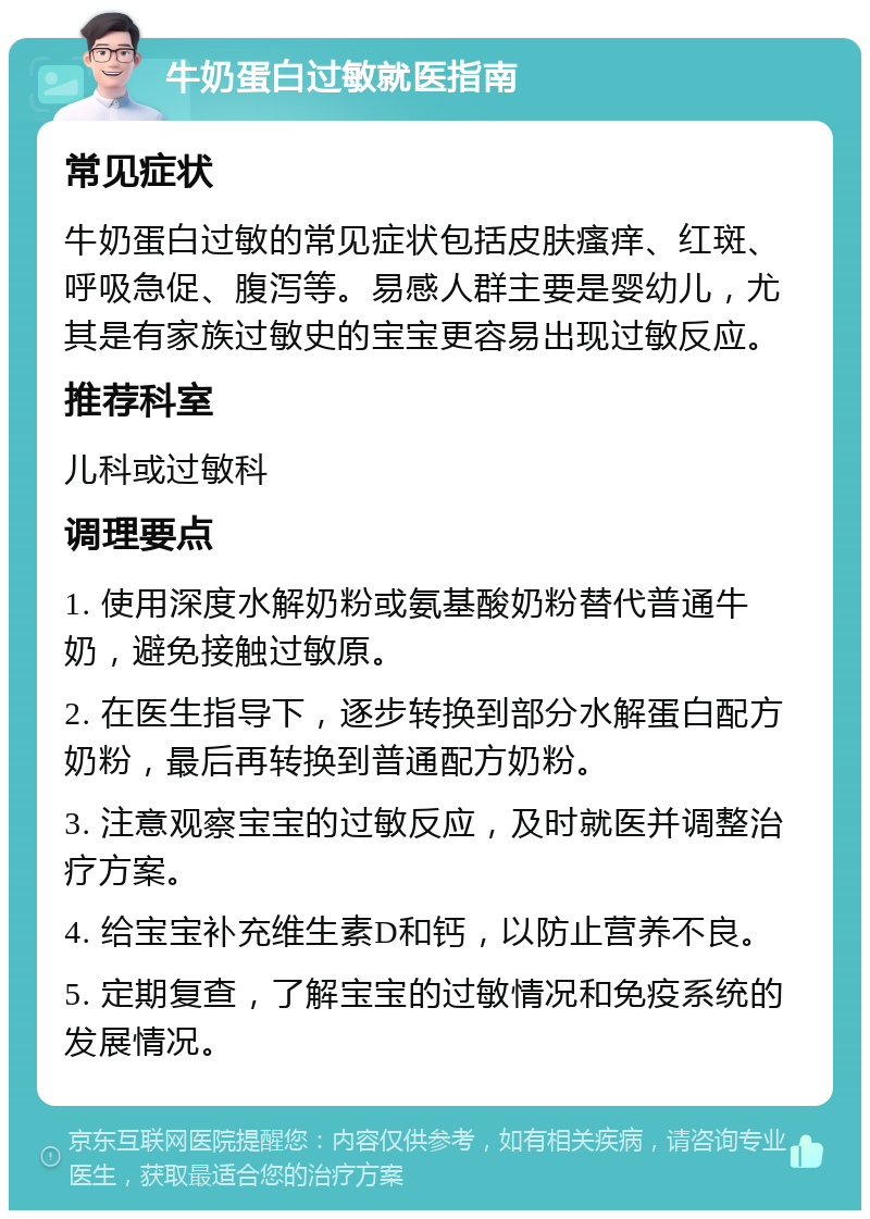 牛奶蛋白过敏就医指南 常见症状 牛奶蛋白过敏的常见症状包括皮肤瘙痒、红斑、呼吸急促、腹泻等。易感人群主要是婴幼儿，尤其是有家族过敏史的宝宝更容易出现过敏反应。 推荐科室 儿科或过敏科 调理要点 1. 使用深度水解奶粉或氨基酸奶粉替代普通牛奶，避免接触过敏原。 2. 在医生指导下，逐步转换到部分水解蛋白配方奶粉，最后再转换到普通配方奶粉。 3. 注意观察宝宝的过敏反应，及时就医并调整治疗方案。 4. 给宝宝补充维生素D和钙，以防止营养不良。 5. 定期复查，了解宝宝的过敏情况和免疫系统的发展情况。