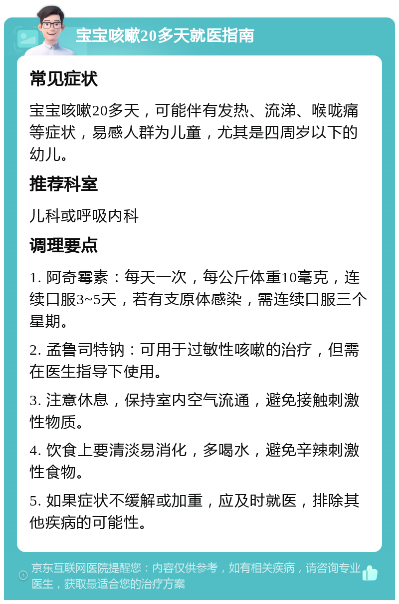 宝宝咳嗽20多天就医指南 常见症状 宝宝咳嗽20多天，可能伴有发热、流涕、喉咙痛等症状，易感人群为儿童，尤其是四周岁以下的幼儿。 推荐科室 儿科或呼吸内科 调理要点 1. 阿奇霉素：每天一次，每公斤体重10毫克，连续口服3~5天，若有支原体感染，需连续口服三个星期。 2. 孟鲁司特钠：可用于过敏性咳嗽的治疗，但需在医生指导下使用。 3. 注意休息，保持室内空气流通，避免接触刺激性物质。 4. 饮食上要清淡易消化，多喝水，避免辛辣刺激性食物。 5. 如果症状不缓解或加重，应及时就医，排除其他疾病的可能性。