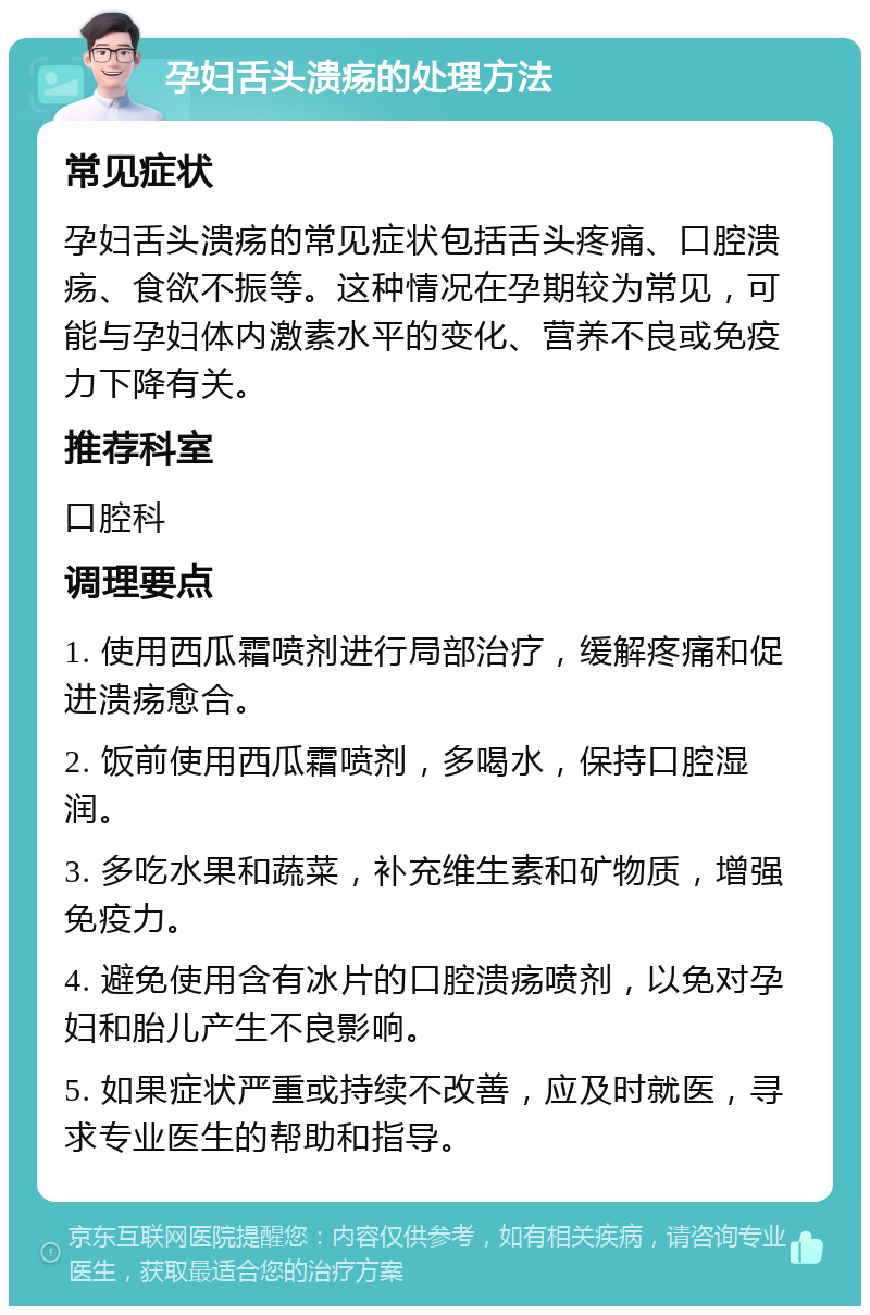 孕妇舌头溃疡的处理方法 常见症状 孕妇舌头溃疡的常见症状包括舌头疼痛、口腔溃疡、食欲不振等。这种情况在孕期较为常见，可能与孕妇体内激素水平的变化、营养不良或免疫力下降有关。 推荐科室 口腔科 调理要点 1. 使用西瓜霜喷剂进行局部治疗，缓解疼痛和促进溃疡愈合。 2. 饭前使用西瓜霜喷剂，多喝水，保持口腔湿润。 3. 多吃水果和蔬菜，补充维生素和矿物质，增强免疫力。 4. 避免使用含有冰片的口腔溃疡喷剂，以免对孕妇和胎儿产生不良影响。 5. 如果症状严重或持续不改善，应及时就医，寻求专业医生的帮助和指导。