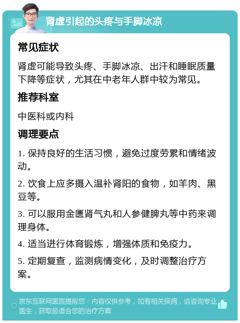 肾虚引起的头疼与手脚冰凉 常见症状 肾虚可能导致头疼、手脚冰凉、出汗和睡眠质量下降等症状，尤其在中老年人群中较为常见。 推荐科室 中医科或内科 调理要点 1. 保持良好的生活习惯，避免过度劳累和情绪波动。 2. 饮食上应多摄入温补肾阳的食物，如羊肉、黑豆等。 3. 可以服用金匮肾气丸和人参健脾丸等中药来调理身体。 4. 适当进行体育锻炼，增强体质和免疫力。 5. 定期复查，监测病情变化，及时调整治疗方案。