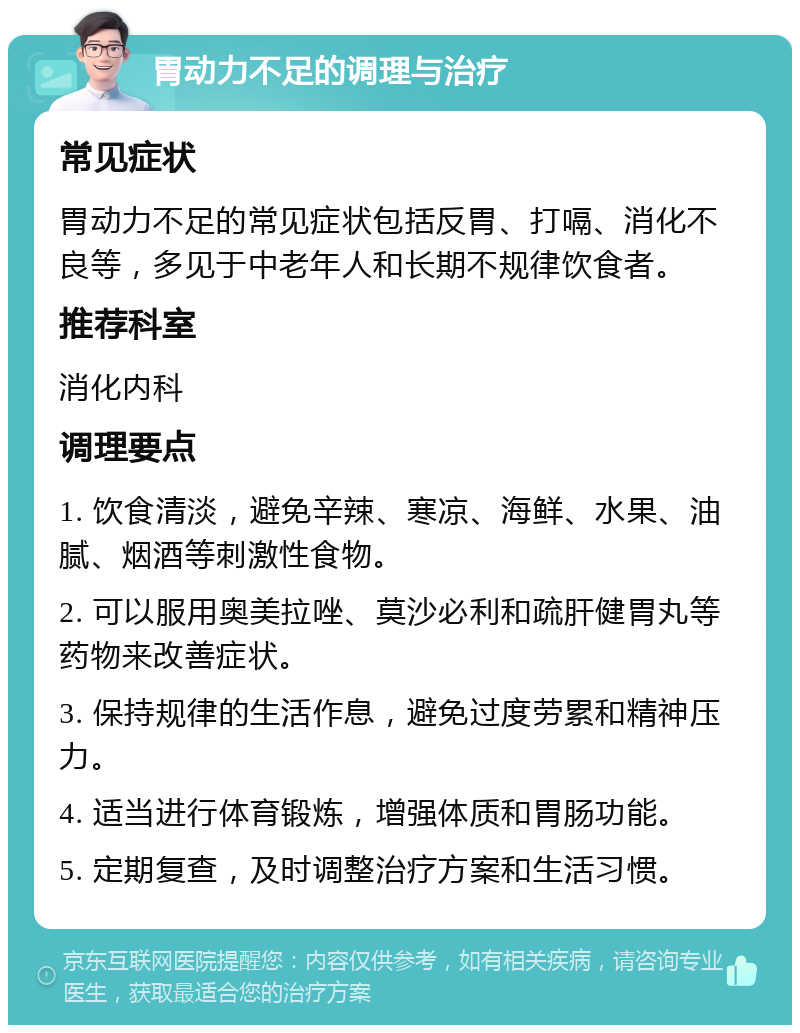 胃动力不足的调理与治疗 常见症状 胃动力不足的常见症状包括反胃、打嗝、消化不良等，多见于中老年人和长期不规律饮食者。 推荐科室 消化内科 调理要点 1. 饮食清淡，避免辛辣、寒凉、海鲜、水果、油腻、烟酒等刺激性食物。 2. 可以服用奥美拉唑、莫沙必利和疏肝健胃丸等药物来改善症状。 3. 保持规律的生活作息，避免过度劳累和精神压力。 4. 适当进行体育锻炼，增强体质和胃肠功能。 5. 定期复查，及时调整治疗方案和生活习惯。