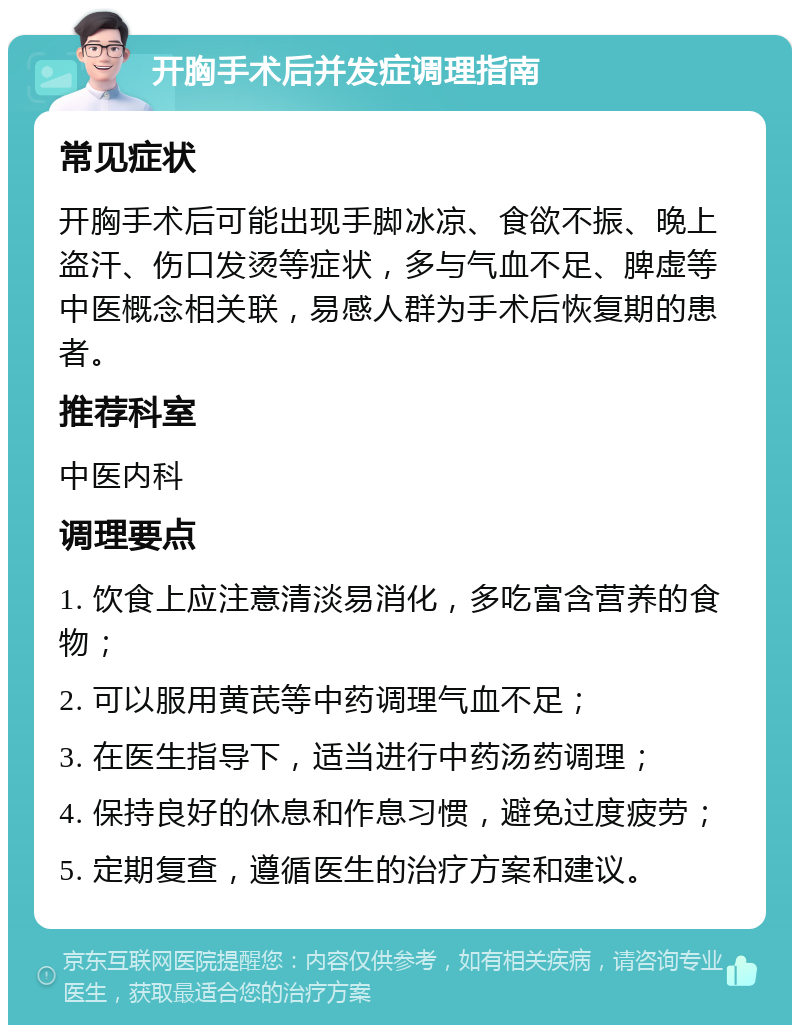 开胸手术后并发症调理指南 常见症状 开胸手术后可能出现手脚冰凉、食欲不振、晚上盗汗、伤口发烫等症状，多与气血不足、脾虚等中医概念相关联，易感人群为手术后恢复期的患者。 推荐科室 中医内科 调理要点 1. 饮食上应注意清淡易消化，多吃富含营养的食物； 2. 可以服用黄芪等中药调理气血不足； 3. 在医生指导下，适当进行中药汤药调理； 4. 保持良好的休息和作息习惯，避免过度疲劳； 5. 定期复查，遵循医生的治疗方案和建议。