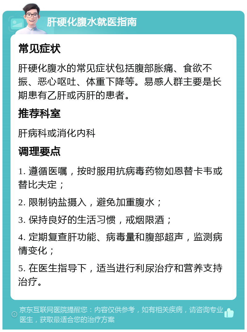 肝硬化腹水就医指南 常见症状 肝硬化腹水的常见症状包括腹部胀痛、食欲不振、恶心呕吐、体重下降等。易感人群主要是长期患有乙肝或丙肝的患者。 推荐科室 肝病科或消化内科 调理要点 1. 遵循医嘱，按时服用抗病毒药物如恩替卡韦或替比夫定； 2. 限制钠盐摄入，避免加重腹水； 3. 保持良好的生活习惯，戒烟限酒； 4. 定期复查肝功能、病毒量和腹部超声，监测病情变化； 5. 在医生指导下，适当进行利尿治疗和营养支持治疗。