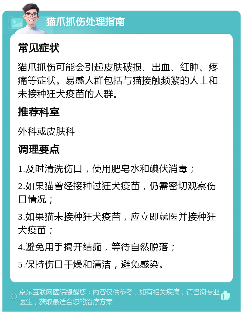 猫爪抓伤处理指南 常见症状 猫爪抓伤可能会引起皮肤破损、出血、红肿、疼痛等症状。易感人群包括与猫接触频繁的人士和未接种狂犬疫苗的人群。 推荐科室 外科或皮肤科 调理要点 1.及时清洗伤口，使用肥皂水和碘伏消毒； 2.如果猫曾经接种过狂犬疫苗，仍需密切观察伤口情况； 3.如果猫未接种狂犬疫苗，应立即就医并接种狂犬疫苗； 4.避免用手揭开结痂，等待自然脱落； 5.保持伤口干燥和清洁，避免感染。