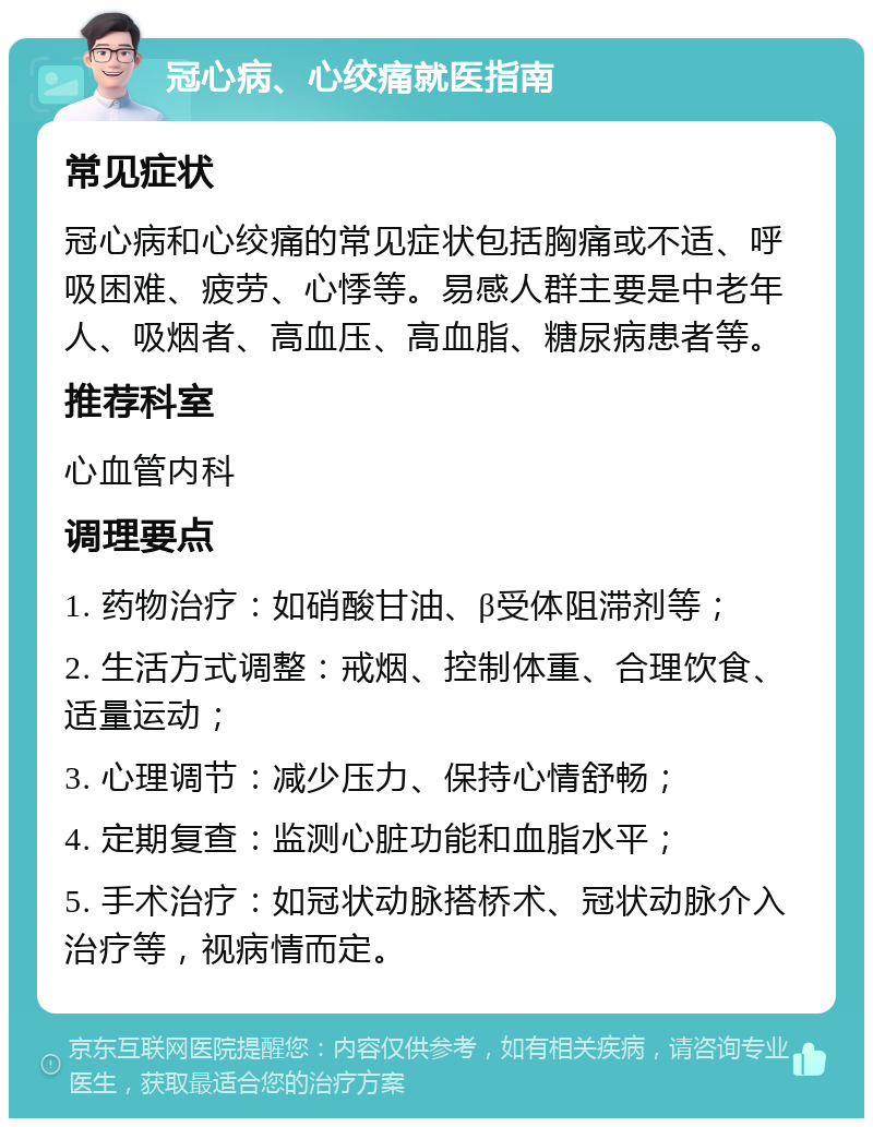 冠心病、心绞痛就医指南 常见症状 冠心病和心绞痛的常见症状包括胸痛或不适、呼吸困难、疲劳、心悸等。易感人群主要是中老年人、吸烟者、高血压、高血脂、糖尿病患者等。 推荐科室 心血管内科 调理要点 1. 药物治疗：如硝酸甘油、β受体阻滞剂等； 2. 生活方式调整：戒烟、控制体重、合理饮食、适量运动； 3. 心理调节：减少压力、保持心情舒畅； 4. 定期复查：监测心脏功能和血脂水平； 5. 手术治疗：如冠状动脉搭桥术、冠状动脉介入治疗等，视病情而定。