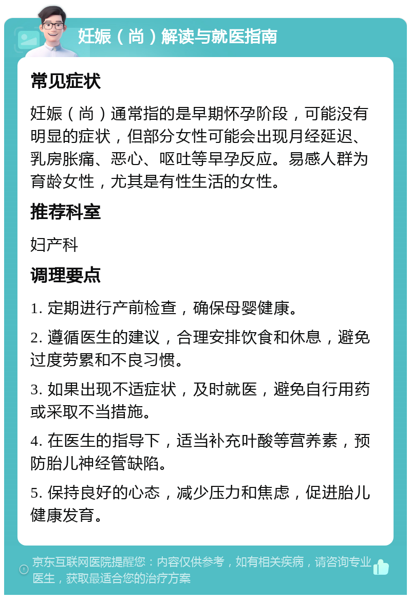 妊娠（尚）解读与就医指南 常见症状 妊娠（尚）通常指的是早期怀孕阶段，可能没有明显的症状，但部分女性可能会出现月经延迟、乳房胀痛、恶心、呕吐等早孕反应。易感人群为育龄女性，尤其是有性生活的女性。 推荐科室 妇产科 调理要点 1. 定期进行产前检查，确保母婴健康。 2. 遵循医生的建议，合理安排饮食和休息，避免过度劳累和不良习惯。 3. 如果出现不适症状，及时就医，避免自行用药或采取不当措施。 4. 在医生的指导下，适当补充叶酸等营养素，预防胎儿神经管缺陷。 5. 保持良好的心态，减少压力和焦虑，促进胎儿健康发育。