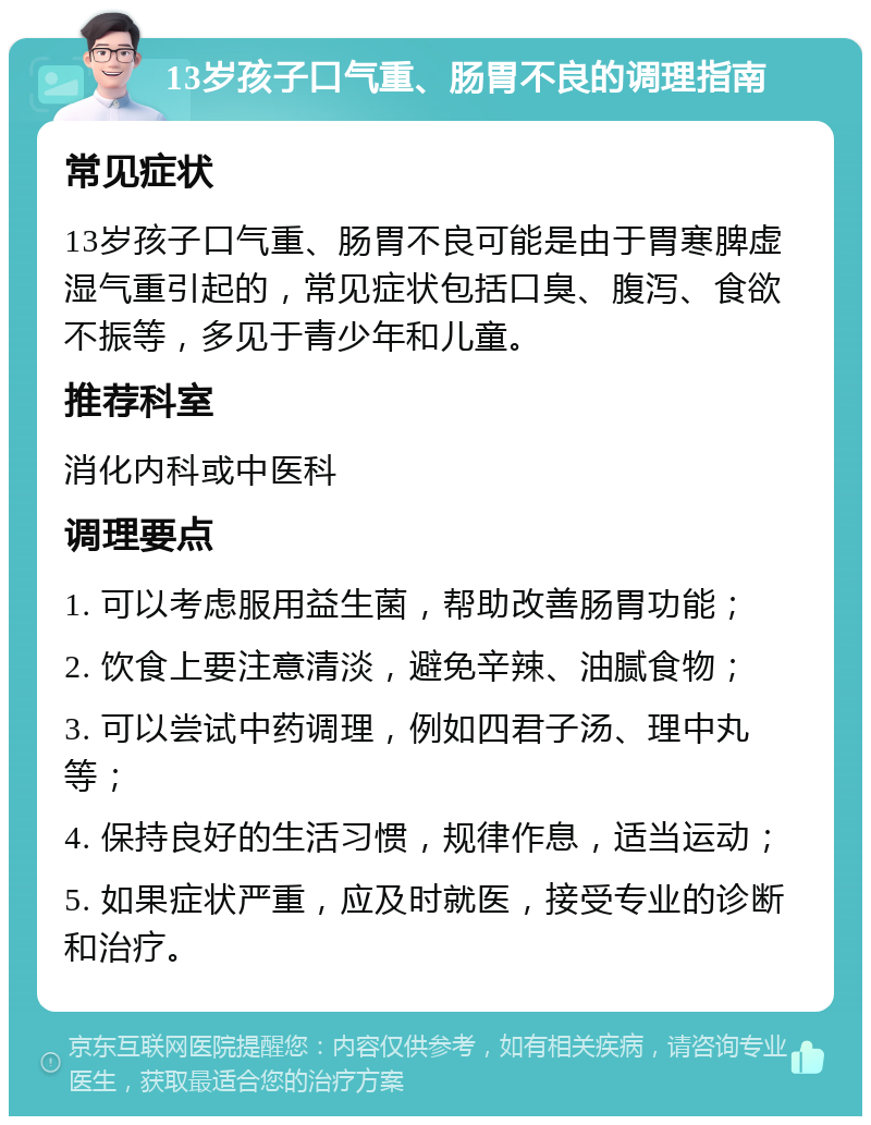 13岁孩子口气重、肠胃不良的调理指南 常见症状 13岁孩子口气重、肠胃不良可能是由于胃寒脾虚湿气重引起的，常见症状包括口臭、腹泻、食欲不振等，多见于青少年和儿童。 推荐科室 消化内科或中医科 调理要点 1. 可以考虑服用益生菌，帮助改善肠胃功能； 2. 饮食上要注意清淡，避免辛辣、油腻食物； 3. 可以尝试中药调理，例如四君子汤、理中丸等； 4. 保持良好的生活习惯，规律作息，适当运动； 5. 如果症状严重，应及时就医，接受专业的诊断和治疗。