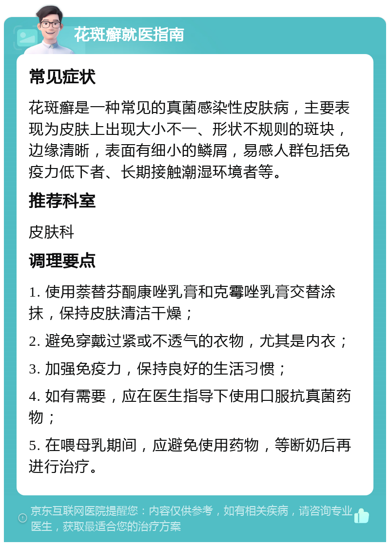 花斑癣就医指南 常见症状 花斑癣是一种常见的真菌感染性皮肤病，主要表现为皮肤上出现大小不一、形状不规则的斑块，边缘清晰，表面有细小的鳞屑，易感人群包括免疫力低下者、长期接触潮湿环境者等。 推荐科室 皮肤科 调理要点 1. 使用萘替芬酮康唑乳膏和克霉唑乳膏交替涂抹，保持皮肤清洁干燥； 2. 避免穿戴过紧或不透气的衣物，尤其是内衣； 3. 加强免疫力，保持良好的生活习惯； 4. 如有需要，应在医生指导下使用口服抗真菌药物； 5. 在喂母乳期间，应避免使用药物，等断奶后再进行治疗。