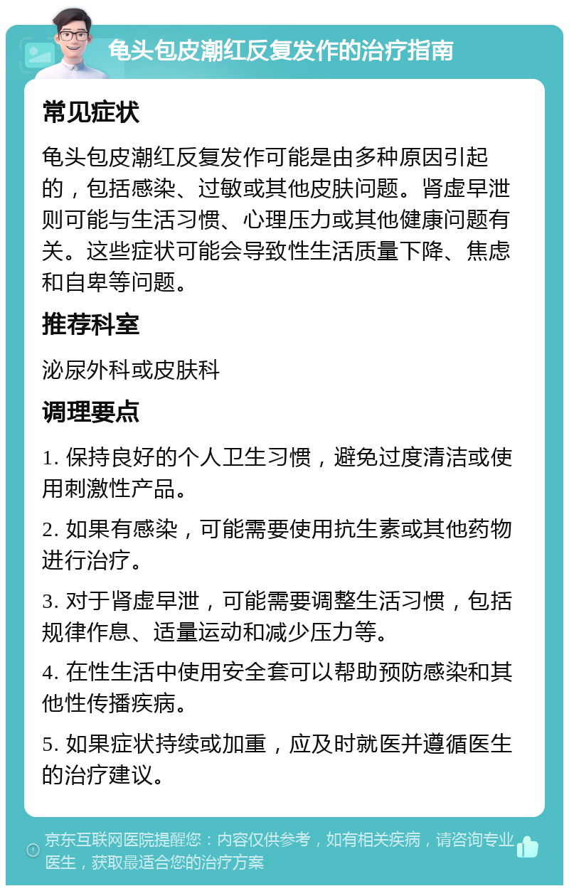 龟头包皮潮红反复发作的治疗指南 常见症状 龟头包皮潮红反复发作可能是由多种原因引起的，包括感染、过敏或其他皮肤问题。肾虚早泄则可能与生活习惯、心理压力或其他健康问题有关。这些症状可能会导致性生活质量下降、焦虑和自卑等问题。 推荐科室 泌尿外科或皮肤科 调理要点 1. 保持良好的个人卫生习惯，避免过度清洁或使用刺激性产品。 2. 如果有感染，可能需要使用抗生素或其他药物进行治疗。 3. 对于肾虚早泄，可能需要调整生活习惯，包括规律作息、适量运动和减少压力等。 4. 在性生活中使用安全套可以帮助预防感染和其他性传播疾病。 5. 如果症状持续或加重，应及时就医并遵循医生的治疗建议。