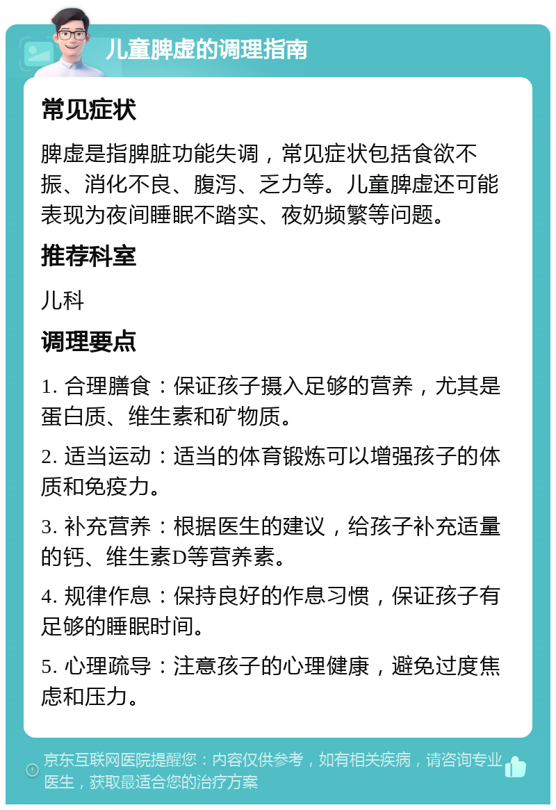 儿童脾虚的调理指南 常见症状 脾虚是指脾脏功能失调，常见症状包括食欲不振、消化不良、腹泻、乏力等。儿童脾虚还可能表现为夜间睡眠不踏实、夜奶频繁等问题。 推荐科室 儿科 调理要点 1. 合理膳食：保证孩子摄入足够的营养，尤其是蛋白质、维生素和矿物质。 2. 适当运动：适当的体育锻炼可以增强孩子的体质和免疫力。 3. 补充营养：根据医生的建议，给孩子补充适量的钙、维生素D等营养素。 4. 规律作息：保持良好的作息习惯，保证孩子有足够的睡眠时间。 5. 心理疏导：注意孩子的心理健康，避免过度焦虑和压力。