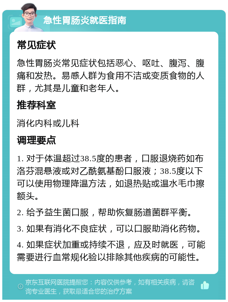 急性胃肠炎就医指南 常见症状 急性胃肠炎常见症状包括恶心、呕吐、腹泻、腹痛和发热。易感人群为食用不洁或变质食物的人群，尤其是儿童和老年人。 推荐科室 消化内科或儿科 调理要点 1. 对于体温超过38.5度的患者，口服退烧药如布洛芬混悬液或对乙酰氨基酚口服液；38.5度以下可以使用物理降温方法，如退热贴或温水毛巾擦额头。 2. 给予益生菌口服，帮助恢复肠道菌群平衡。 3. 如果有消化不良症状，可以口服助消化药物。 4. 如果症状加重或持续不退，应及时就医，可能需要进行血常规化验以排除其他疾病的可能性。