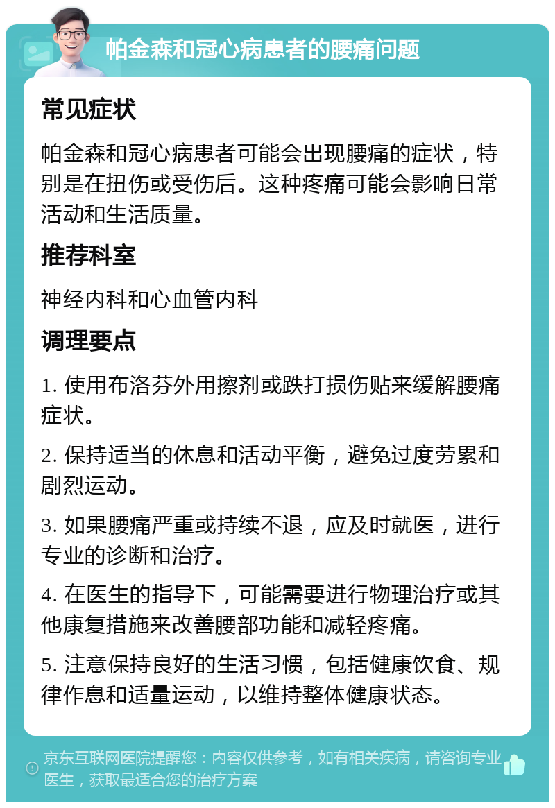 帕金森和冠心病患者的腰痛问题 常见症状 帕金森和冠心病患者可能会出现腰痛的症状，特别是在扭伤或受伤后。这种疼痛可能会影响日常活动和生活质量。 推荐科室 神经内科和心血管内科 调理要点 1. 使用布洛芬外用擦剂或跌打损伤贴来缓解腰痛症状。 2. 保持适当的休息和活动平衡，避免过度劳累和剧烈运动。 3. 如果腰痛严重或持续不退，应及时就医，进行专业的诊断和治疗。 4. 在医生的指导下，可能需要进行物理治疗或其他康复措施来改善腰部功能和减轻疼痛。 5. 注意保持良好的生活习惯，包括健康饮食、规律作息和适量运动，以维持整体健康状态。