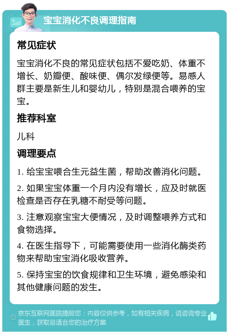 宝宝消化不良调理指南 常见症状 宝宝消化不良的常见症状包括不爱吃奶、体重不增长、奶瓣便、酸味便、偶尔发绿便等。易感人群主要是新生儿和婴幼儿，特别是混合喂养的宝宝。 推荐科室 儿科 调理要点 1. 给宝宝喂合生元益生菌，帮助改善消化问题。 2. 如果宝宝体重一个月内没有增长，应及时就医检查是否存在乳糖不耐受等问题。 3. 注意观察宝宝大便情况，及时调整喂养方式和食物选择。 4. 在医生指导下，可能需要使用一些消化酶类药物来帮助宝宝消化吸收营养。 5. 保持宝宝的饮食规律和卫生环境，避免感染和其他健康问题的发生。