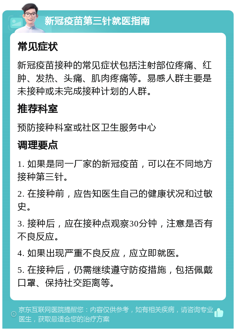 新冠疫苗第三针就医指南 常见症状 新冠疫苗接种的常见症状包括注射部位疼痛、红肿、发热、头痛、肌肉疼痛等。易感人群主要是未接种或未完成接种计划的人群。 推荐科室 预防接种科室或社区卫生服务中心 调理要点 1. 如果是同一厂家的新冠疫苗，可以在不同地方接种第三针。 2. 在接种前，应告知医生自己的健康状况和过敏史。 3. 接种后，应在接种点观察30分钟，注意是否有不良反应。 4. 如果出现严重不良反应，应立即就医。 5. 在接种后，仍需继续遵守防疫措施，包括佩戴口罩、保持社交距离等。