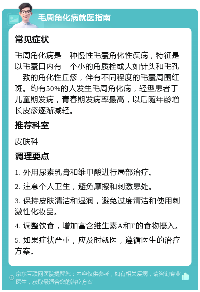 毛周角化病就医指南 常见症状 毛周角化病是一种慢性毛囊角化性疾病，特征是以毛囊口内有一个小的角质栓或大如针头和毛孔一致的角化性丘疹，伴有不同程度的毛囊周围红斑。约有50%的人发生毛周角化病，轻型患者于儿童期发病，青春期发病率最高，以后随年龄增长皮疹逐渐减轻。 推荐科室 皮肤科 调理要点 1. 外用尿素乳膏和维甲酸进行局部治疗。 2. 注意个人卫生，避免摩擦和刺激患处。 3. 保持皮肤清洁和湿润，避免过度清洁和使用刺激性化妆品。 4. 调整饮食，增加富含维生素A和E的食物摄入。 5. 如果症状严重，应及时就医，遵循医生的治疗方案。