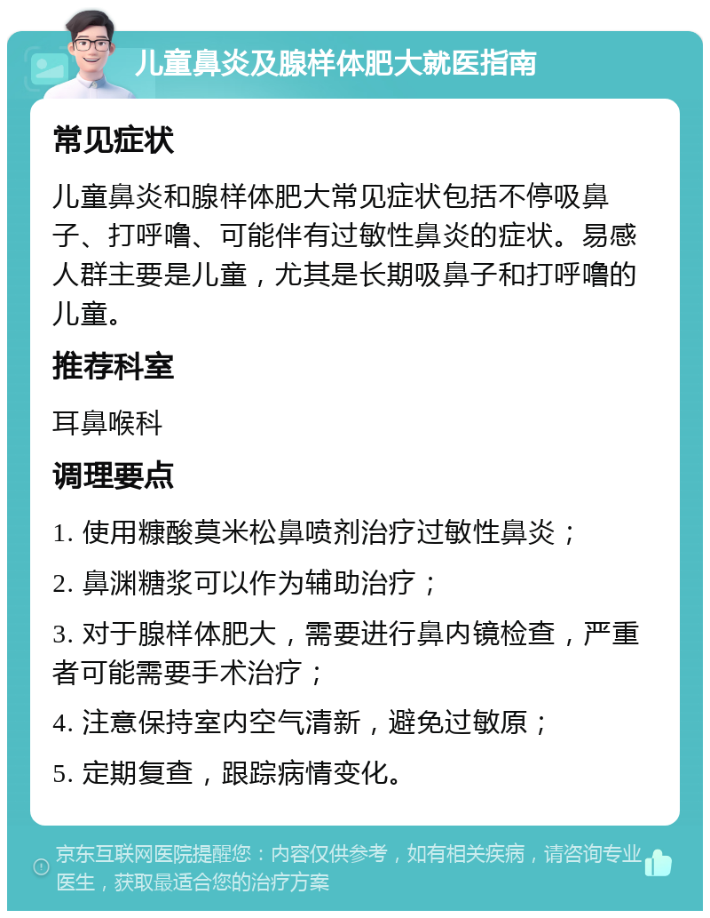 儿童鼻炎及腺样体肥大就医指南 常见症状 儿童鼻炎和腺样体肥大常见症状包括不停吸鼻子、打呼噜、可能伴有过敏性鼻炎的症状。易感人群主要是儿童，尤其是长期吸鼻子和打呼噜的儿童。 推荐科室 耳鼻喉科 调理要点 1. 使用糠酸莫米松鼻喷剂治疗过敏性鼻炎； 2. 鼻渊糖浆可以作为辅助治疗； 3. 对于腺样体肥大，需要进行鼻内镜检查，严重者可能需要手术治疗； 4. 注意保持室内空气清新，避免过敏原； 5. 定期复查，跟踪病情变化。