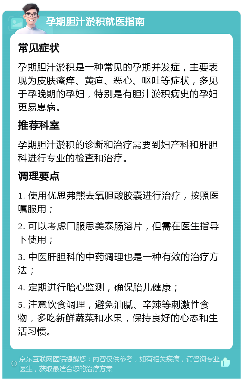 孕期胆汁淤积就医指南 常见症状 孕期胆汁淤积是一种常见的孕期并发症，主要表现为皮肤瘙痒、黄疸、恶心、呕吐等症状，多见于孕晚期的孕妇，特别是有胆汁淤积病史的孕妇更易患病。 推荐科室 孕期胆汁淤积的诊断和治疗需要到妇产科和肝胆科进行专业的检查和治疗。 调理要点 1. 使用优思弗熊去氧胆酸胶囊进行治疗，按照医嘱服用； 2. 可以考虑口服思美泰肠溶片，但需在医生指导下使用； 3. 中医肝胆科的中药调理也是一种有效的治疗方法； 4. 定期进行胎心监测，确保胎儿健康； 5. 注意饮食调理，避免油腻、辛辣等刺激性食物，多吃新鲜蔬菜和水果，保持良好的心态和生活习惯。