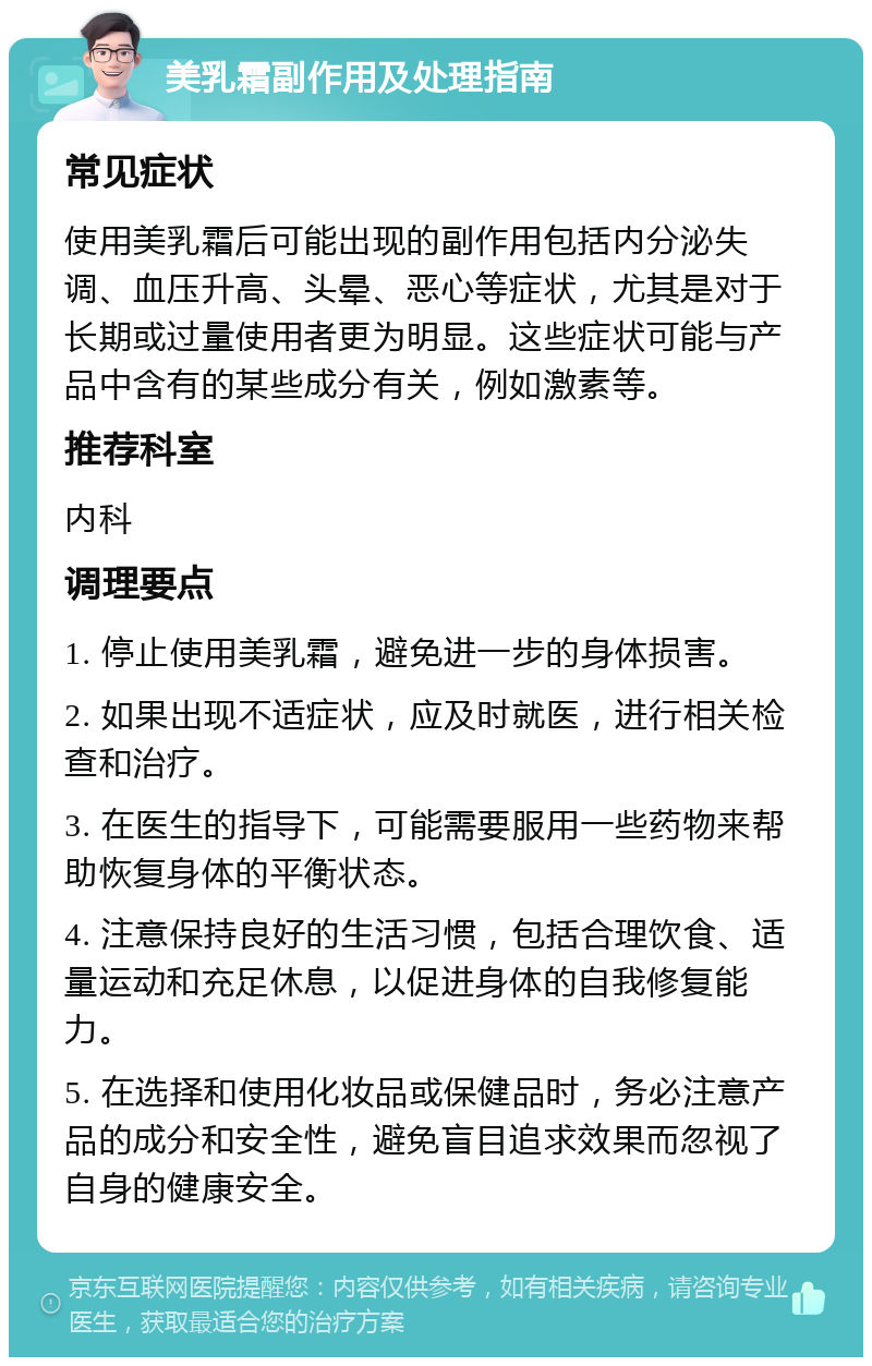 美乳霜副作用及处理指南 常见症状 使用美乳霜后可能出现的副作用包括内分泌失调、血压升高、头晕、恶心等症状，尤其是对于长期或过量使用者更为明显。这些症状可能与产品中含有的某些成分有关，例如激素等。 推荐科室 内科 调理要点 1. 停止使用美乳霜，避免进一步的身体损害。 2. 如果出现不适症状，应及时就医，进行相关检查和治疗。 3. 在医生的指导下，可能需要服用一些药物来帮助恢复身体的平衡状态。 4. 注意保持良好的生活习惯，包括合理饮食、适量运动和充足休息，以促进身体的自我修复能力。 5. 在选择和使用化妆品或保健品时，务必注意产品的成分和安全性，避免盲目追求效果而忽视了自身的健康安全。