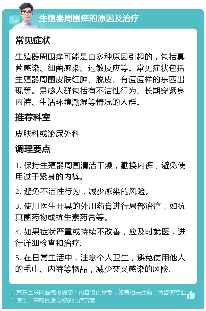 生殖器周围痒的原因及治疗 常见症状 生殖器周围痒可能是由多种原因引起的，包括真菌感染、细菌感染、过敏反应等。常见症状包括生殖器周围皮肤红肿、脱皮、有痘痘样的东西出现等。易感人群包括有不洁性行为、长期穿紧身内裤、生活环境潮湿等情况的人群。 推荐科室 皮肤科或泌尿外科 调理要点 1. 保持生殖器周围清洁干燥，勤换内裤，避免使用过于紧身的内裤。 2. 避免不洁性行为，减少感染的风险。 3. 使用医生开具的外用药膏进行局部治疗，如抗真菌药物或抗生素药膏等。 4. 如果症状严重或持续不改善，应及时就医，进行详细检查和治疗。 5. 在日常生活中，注意个人卫生，避免使用他人的毛巾、内裤等物品，减少交叉感染的风险。