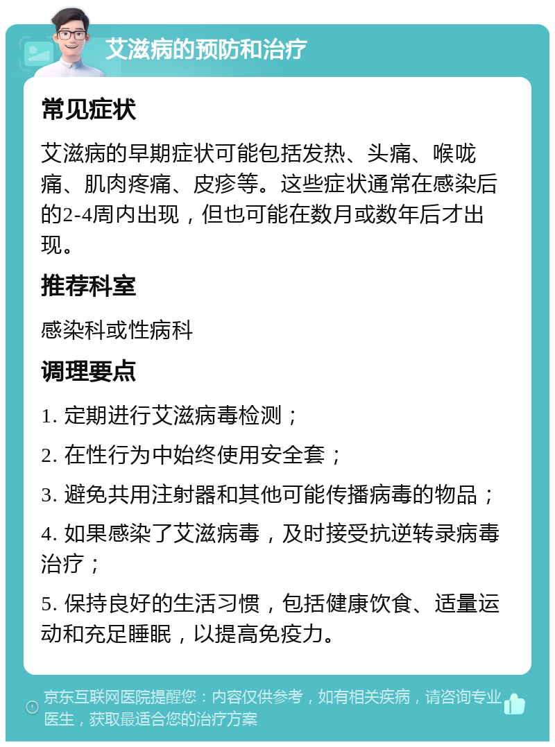 艾滋病的预防和治疗 常见症状 艾滋病的早期症状可能包括发热、头痛、喉咙痛、肌肉疼痛、皮疹等。这些症状通常在感染后的2-4周内出现，但也可能在数月或数年后才出现。 推荐科室 感染科或性病科 调理要点 1. 定期进行艾滋病毒检测； 2. 在性行为中始终使用安全套； 3. 避免共用注射器和其他可能传播病毒的物品； 4. 如果感染了艾滋病毒，及时接受抗逆转录病毒治疗； 5. 保持良好的生活习惯，包括健康饮食、适量运动和充足睡眠，以提高免疫力。