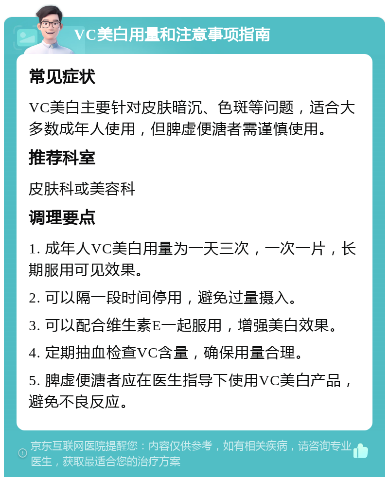 VC美白用量和注意事项指南 常见症状 VC美白主要针对皮肤暗沉、色斑等问题，适合大多数成年人使用，但脾虚便溏者需谨慎使用。 推荐科室 皮肤科或美容科 调理要点 1. 成年人VC美白用量为一天三次，一次一片，长期服用可见效果。 2. 可以隔一段时间停用，避免过量摄入。 3. 可以配合维生素E一起服用，增强美白效果。 4. 定期抽血检查VC含量，确保用量合理。 5. 脾虚便溏者应在医生指导下使用VC美白产品，避免不良反应。