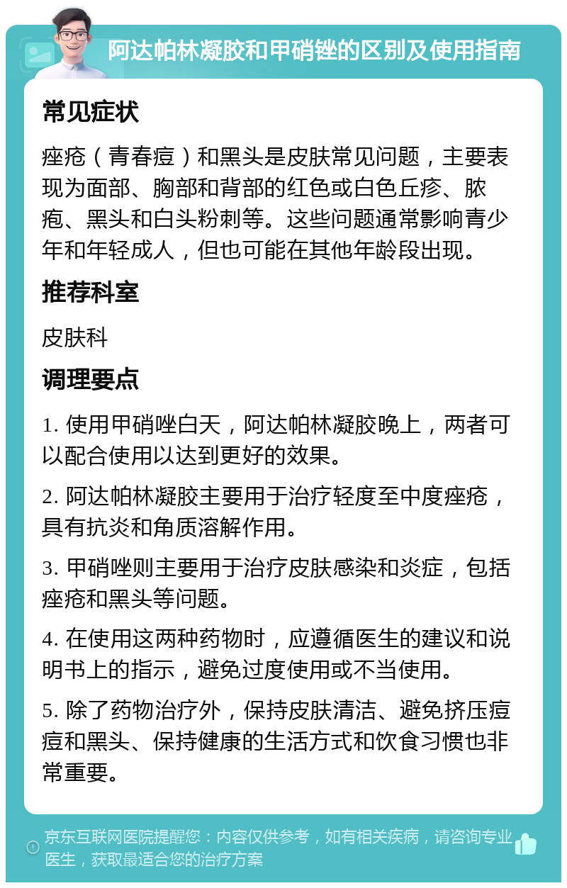 阿达帕林凝胶和甲硝锉的区别及使用指南 常见症状 痤疮（青春痘）和黑头是皮肤常见问题，主要表现为面部、胸部和背部的红色或白色丘疹、脓疱、黑头和白头粉刺等。这些问题通常影响青少年和年轻成人，但也可能在其他年龄段出现。 推荐科室 皮肤科 调理要点 1. 使用甲硝唑白天，阿达帕林凝胶晚上，两者可以配合使用以达到更好的效果。 2. 阿达帕林凝胶主要用于治疗轻度至中度痤疮，具有抗炎和角质溶解作用。 3. 甲硝唑则主要用于治疗皮肤感染和炎症，包括痤疮和黑头等问题。 4. 在使用这两种药物时，应遵循医生的建议和说明书上的指示，避免过度使用或不当使用。 5. 除了药物治疗外，保持皮肤清洁、避免挤压痘痘和黑头、保持健康的生活方式和饮食习惯也非常重要。