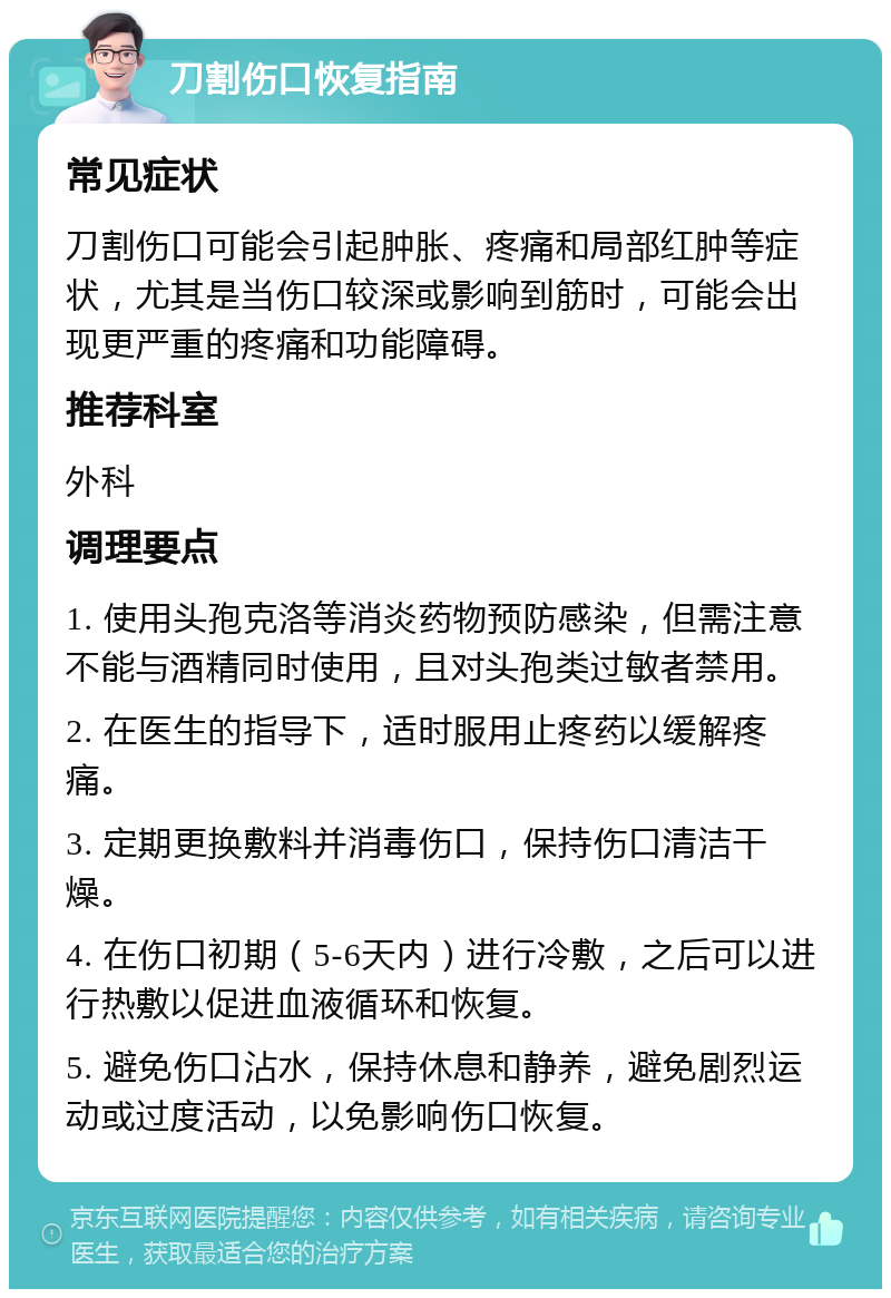 刀割伤口恢复指南 常见症状 刀割伤口可能会引起肿胀、疼痛和局部红肿等症状，尤其是当伤口较深或影响到筋时，可能会出现更严重的疼痛和功能障碍。 推荐科室 外科 调理要点 1. 使用头孢克洛等消炎药物预防感染，但需注意不能与酒精同时使用，且对头孢类过敏者禁用。 2. 在医生的指导下，适时服用止疼药以缓解疼痛。 3. 定期更换敷料并消毒伤口，保持伤口清洁干燥。 4. 在伤口初期（5-6天内）进行冷敷，之后可以进行热敷以促进血液循环和恢复。 5. 避免伤口沾水，保持休息和静养，避免剧烈运动或过度活动，以免影响伤口恢复。