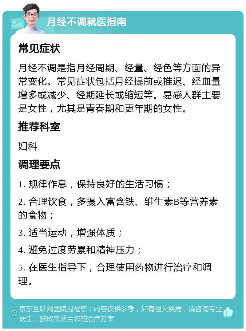 月经不调就医指南 常见症状 月经不调是指月经周期、经量、经色等方面的异常变化。常见症状包括月经提前或推迟、经血量增多或减少、经期延长或缩短等。易感人群主要是女性，尤其是青春期和更年期的女性。 推荐科室 妇科 调理要点 1. 规律作息，保持良好的生活习惯； 2. 合理饮食，多摄入富含铁、维生素B等营养素的食物； 3. 适当运动，增强体质； 4. 避免过度劳累和精神压力； 5. 在医生指导下，合理使用药物进行治疗和调理。