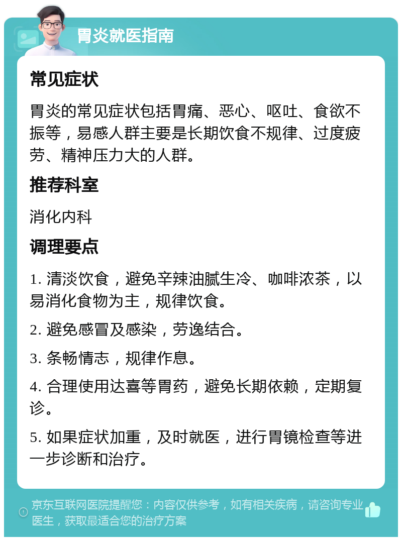 胃炎就医指南 常见症状 胃炎的常见症状包括胃痛、恶心、呕吐、食欲不振等，易感人群主要是长期饮食不规律、过度疲劳、精神压力大的人群。 推荐科室 消化内科 调理要点 1. 清淡饮食，避免辛辣油腻生冷、咖啡浓茶，以易消化食物为主，规律饮食。 2. 避免感冒及感染，劳逸结合。 3. 条畅情志，规律作息。 4. 合理使用达喜等胃药，避免长期依赖，定期复诊。 5. 如果症状加重，及时就医，进行胃镜检查等进一步诊断和治疗。