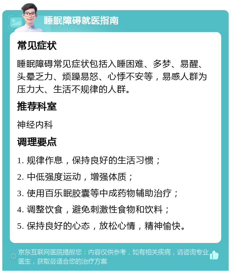 睡眠障碍就医指南 常见症状 睡眠障碍常见症状包括入睡困难、多梦、易醒、头晕乏力、烦躁易怒、心悸不安等，易感人群为压力大、生活不规律的人群。 推荐科室 神经内科 调理要点 1. 规律作息，保持良好的生活习惯； 2. 中低强度运动，增强体质； 3. 使用百乐眠胶囊等中成药物辅助治疗； 4. 调整饮食，避免刺激性食物和饮料； 5. 保持良好的心态，放松心情，精神愉快。